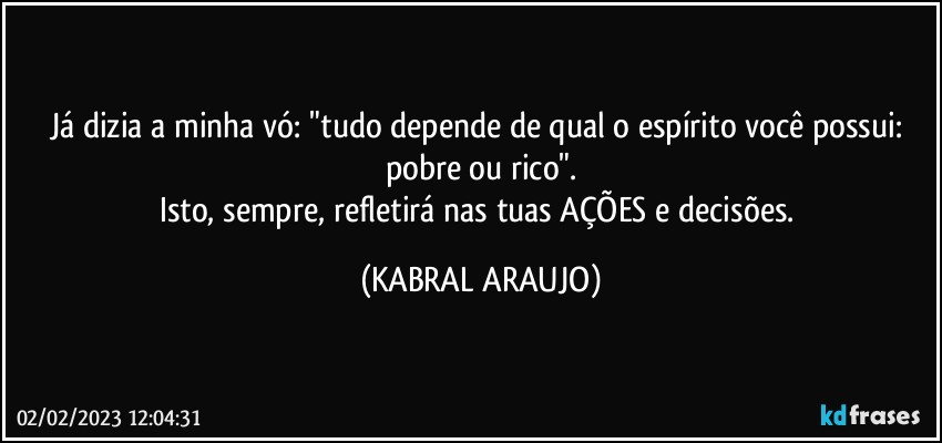 Já dizia a minha vó: "tudo depende de qual o espírito você possui: pobre ou rico".
Isto, sempre, refletirá nas tuas AÇÕES e decisões. (KABRAL ARAUJO)