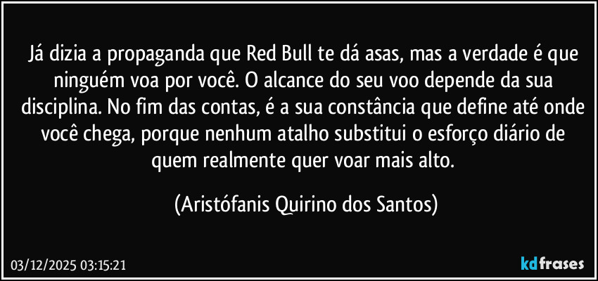Já dizia a propaganda que Red Bull te dá asas, mas a verdade é que ninguém voa por você. O alcance do seu voo depende da sua disciplina. No fim das contas, é a sua constância que define até onde você chega, porque nenhum atalho substitui o esforço diário de quem realmente quer voar mais alto. (Aristófanis Quirino dos Santos)