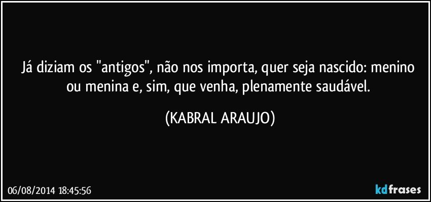 Já diziam os "antigos", não nos importa, quer seja nascido: menino ou menina e, sim, que venha, plenamente saudável. (KABRAL ARAUJO)