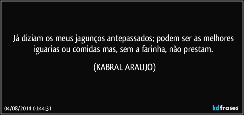 Já diziam os meus jagunços antepassados; podem ser as melhores iguarias ou comidas mas, sem a farinha, não prestam. (KABRAL ARAUJO)