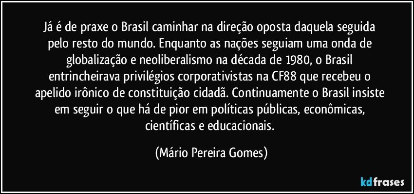 Já é de praxe o Brasil caminhar na direção oposta daquela seguida pelo resto do mundo. Enquanto as nações seguiam uma onda de globalização e neoliberalismo na década de 1980, o Brasil entrincheirava privilégios corporativistas na CF88 que recebeu o apelido irônico de constituição cidadã. Continuamente o Brasil insiste em seguir o que há de pior em políticas públicas, econômicas, científicas e educacionais. (Mário Pereira Gomes)