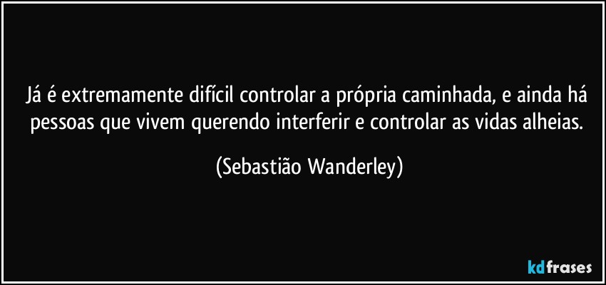 Já é extremamente difícil controlar a própria caminhada, e ainda há pessoas que vivem querendo interferir e controlar as vidas alheias. (Sebastião Wanderley)