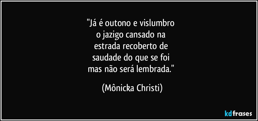 "Já é outono e vislumbro 
o jazigo cansado na 
estrada recoberto de 
saudade do que se foi 
mas não será lembrada." (Mônicka Christi)