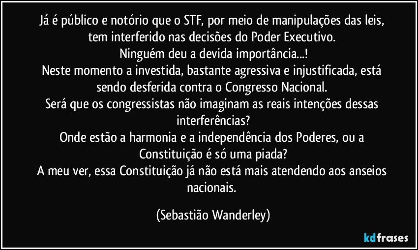 Já é público e notório que o STF, por meio de manipulações das leis, tem interferido nas decisões do Poder Executivo. 
Ninguém deu a devida importância...!
Neste momento a investida, bastante agressiva e injustificada, está sendo desferida contra o Congresso Nacional. 
Será que os congressistas não imaginam as reais intenções dessas interferências?
Onde estão a harmonia e a independência dos Poderes, ou a Constituição é só uma piada?
A meu ver, essa Constituição já não está mais atendendo aos anseios nacionais. (Sebastião Wanderley)