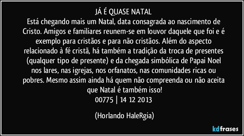 JÁ É QUASE NATAL 
Está chegando mais um Natal, data consagrada ao nascimento de Cristo. Amigos e familiares reunem-se em louvor daquele que foi e é exemplo para cristãos e para não cristãos. Além do aspecto relacionado à fé cristã, há também a tradição da troca de presentes (qualquer tipo de presente) e da chegada simbólica de Papai Noel nos lares, nas igrejas, nos orfanatos, nas comunidades ricas ou pobres. Mesmo assim ainda há quem não compreenda ou não aceita que Natal é também isso!
00775 | 14/12/2013 (Horlando HaleRgia)