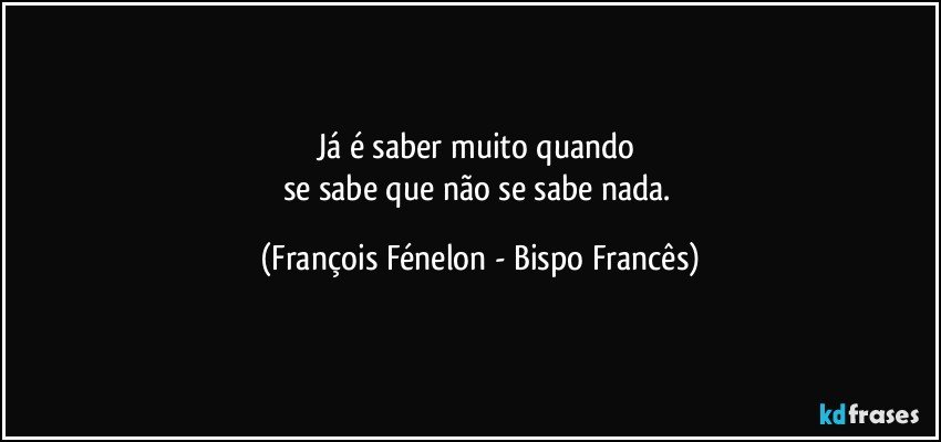 Já é saber muito quando 
se sabe que não se sabe nada. (François Fénelon - Bispo Francês)