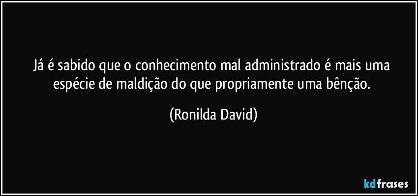 Já é sabido que o conhecimento mal administrado é mais uma espécie de maldição do que propriamente uma bênção. (Ronilda David)