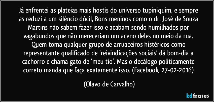 Já enfrentei as plateias mais hostis do universo tupiniquim, e sempre as reduzi a um silêncio dócil, Bons meninos como o dr. José de Souza Martins não sabem fazer isso e acabam sendo humilhados por vagabundos que não mereceriam um aceno deles no meio da rua. Quem toma qualquer grupo de arruaceiros histéricos como representante qualificado de ‘reivindicações sociais’ dá bom-dia a cachorro e chama gato de ‘meu tio’. Mas o decálogo politicamente correto manda que faça exatamente isso. (Facebook, 27-02-2016) (Olavo de Carvalho)