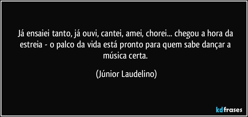 Já ensaiei tanto, já ouvi, cantei, amei, chorei... chegou a hora da estreia - o palco da vida está pronto para quem sabe dançar a música certa. (Júnior Laudelino)