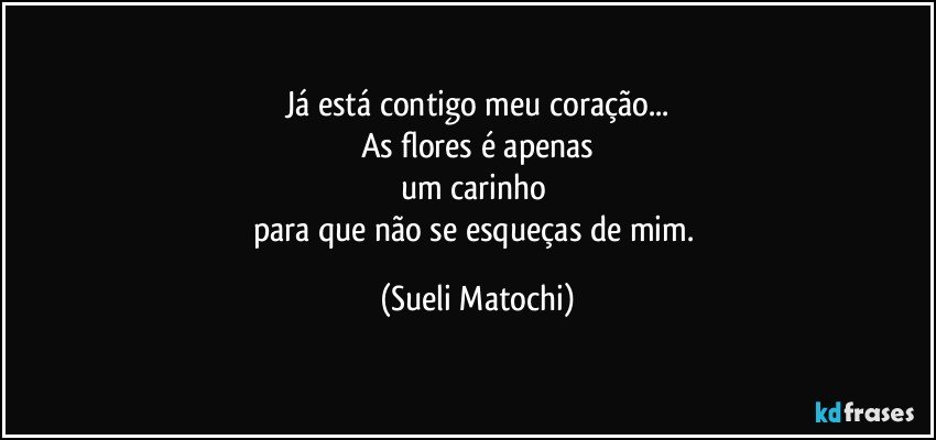 Já está contigo meu coração...
As flores é apenas
um carinho 
para que não se esqueças de mim. (Sueli Matochi)