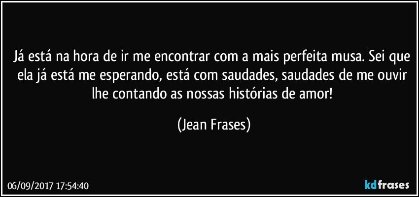 Já está na hora de ir me encontrar com a mais perfeita musa. Sei que ela já está me esperando, está com saudades, saudades de me ouvir lhe contando as nossas histórias de amor! (Jean Frases)