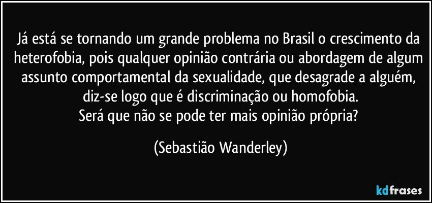Já está se tornando um grande problema no Brasil o crescimento da heterofobia, pois qualquer opinião contrária ou abordagem de algum assunto comportamental da sexualidade, que desagrade a alguém, diz-se logo que é discriminação ou homofobia.
Será que não se pode ter mais opinião própria? (Sebastião Wanderley)