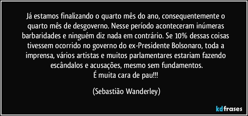 Já estamos finalizando o quarto mês do ano, consequentemente o quarto mês de desgoverno. Nesse período aconteceram inúmeras barbaridades e ninguém diz nada em contrário. Se 10% dessas coisas tivessem ocorrido no governo do ex-Presidente Bolsonaro, toda a imprensa, vários artistas e muitos parlamentares estariam fazendo escândalos e acusações, mesmo sem fundamentos.
É muita cara de pau!!! (Sebastião Wanderley)
