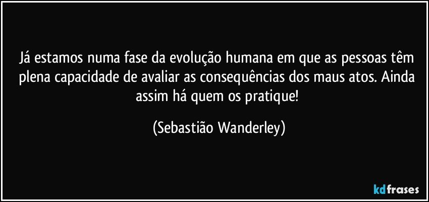 Já estamos numa fase da evolução humana em que as pessoas têm plena capacidade de avaliar as consequências dos maus atos. Ainda assim há quem os pratique! (Sebastião Wanderley)