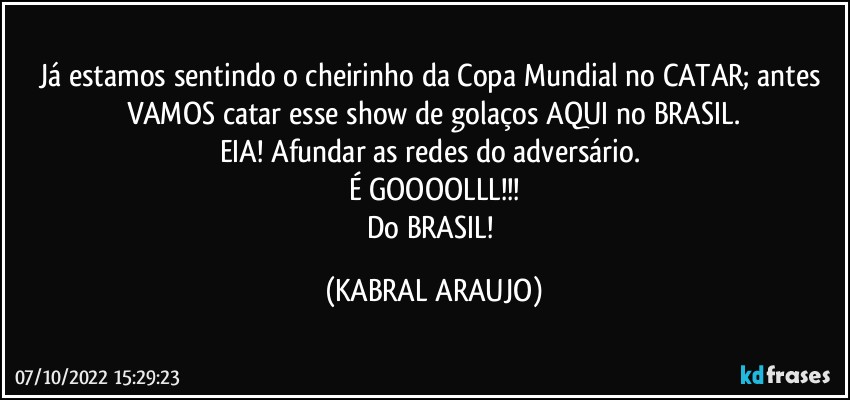 Já estamos sentindo o cheirinho da Copa Mundial no CATAR; antes VAMOS catar esse show de golaços AQUI no BRASIL.
EIA! Afundar as redes do adversário. 
É GOOOOLLL!!!
Do BRASIL! (KABRAL ARAUJO)