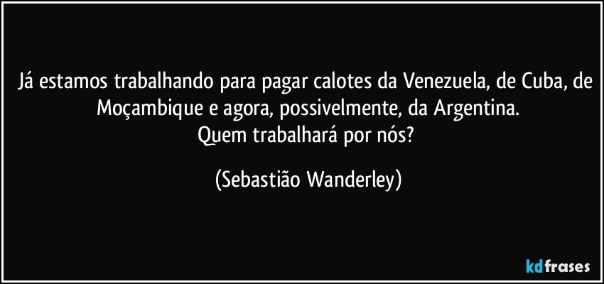 Já estamos trabalhando para pagar calotes da Venezuela, de Cuba, de Moçambique e agora, possivelmente, da Argentina.
Quem trabalhará por nós? (Sebastião Wanderley)