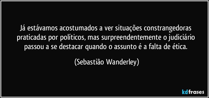 Já estávamos acostumados a ver situações constrangedoras praticadas por políticos, mas surpreendentemente o judiciário passou a se destacar quando o assunto é a falta de ética. (Sebastião Wanderley)