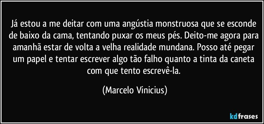 Já estou a me deitar com uma angústia monstruosa que se esconde de baixo da cama, tentando puxar os meus pés. Deito-me agora para amanhã estar de volta a velha realidade mundana. Posso até pegar um papel e tentar escrever algo tão falho quanto a tinta da caneta com que tento escrevê-la. (Marcelo Vinicius)