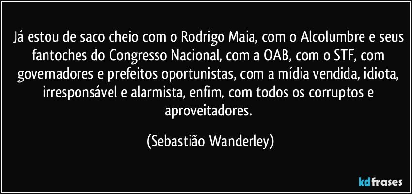 Já estou de saco cheio com o Rodrigo Maia, com o Alcolumbre e seus fantoches do Congresso Nacional, com a OAB, com o STF, com governadores e prefeitos oportunistas, com a mídia vendida, idiota, irresponsável e alarmista, enfim, com todos os corruptos e aproveitadores. (Sebastião Wanderley)