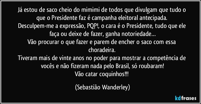 Já estou de saco cheio do mimimi de todos que divulgam que tudo o que o Presidente faz é campanha eleitoral antecipada.  
Desculpem-me a expressão, PQP!, o cara é o Presidente, tudo que ele faça ou deixe de fazer, ganha notoriedade…
Vão procurar o que fazer e parem de encher o saco com essa choradeira. 
Tiveram mais de vinte anos no poder para mostrar a competência de vocês e não fizeram nada pelo Brasil, só roubaram!
Vão catar coquinhos!!! (Sebastião Wanderley)