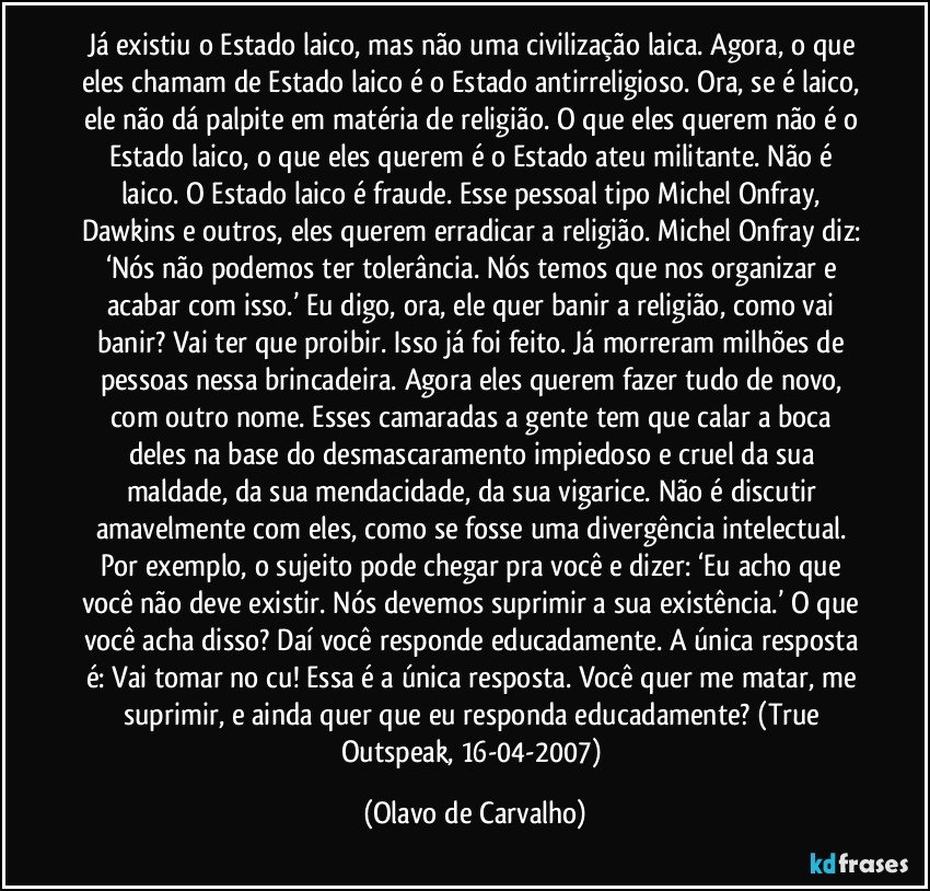 Já existiu o Estado laico, mas não uma civilização laica. Agora, o que eles chamam de Estado laico é o Estado antirreligioso. Ora, se é laico, ele não dá palpite em matéria de religião. O que eles querem não é o Estado laico, o que eles querem é o Estado ateu militante. Não é laico. O Estado laico é fraude. Esse pessoal tipo Michel Onfray, Dawkins e outros, eles querem erradicar a religião. Michel Onfray diz: ‘Nós não podemos ter tolerância. Nós temos que nos organizar e acabar com isso.’ Eu digo, ora, ele quer banir a religião, como vai banir? Vai ter que proibir. Isso já foi feito. Já morreram milhões de pessoas nessa brincadeira. Agora eles querem fazer tudo de novo, com outro nome. Esses camaradas a gente tem que calar a boca deles na base do desmascaramento impiedoso e cruel da sua maldade, da sua mendacidade, da sua vigarice. Não é discutir amavelmente com eles, como se fosse uma divergência intelectual. Por exemplo, o sujeito pode chegar pra você e dizer: ‘Eu acho que você não deve existir. Nós devemos suprimir a sua existência.’ O que você acha disso? Daí você responde educadamente. A única resposta é: Vai tomar no cu! Essa é a única resposta. Você quer me matar, me suprimir, e ainda quer que eu responda educadamente? (True Outspeak, 16-04-2007) (Olavo de Carvalho)