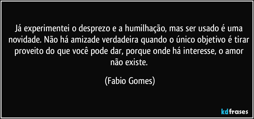 Já experimentei o desprezo e a humilhação, mas ser usado é uma novidade. Não há amizade verdadeira quando o único objetivo é tirar proveito do que você pode dar, porque onde há interesse, o amor não existe. (Fabio Gomes)