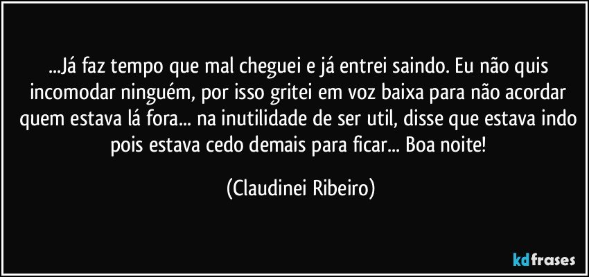 ...Já faz tempo que mal cheguei e já entrei saindo. Eu não quis incomodar ninguém, por isso gritei em voz baixa para não acordar quem estava lá fora... na inutilidade de ser util, disse que estava indo pois estava cedo demais para ficar... Boa noite! (Claudinei Ribeiro)