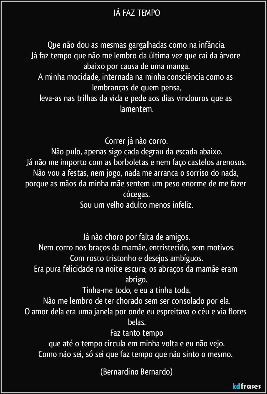 JÁ FAZ TEMPO


Que não dou as mesmas gargalhadas como na infância.
Já faz tempo que não me lembro da última vez que caí da árvore abaixo por causa de uma manga.
A minha mocidade, internada na minha consciência como as lembranças de quem pensa,
leva-as nas trilhas da vida e pede aos dias vindouros que as lamentem.


Correr já não corro.
Não pulo, apenas sigo cada degrau da escada abaixo.
Já não me importo com as borboletas e nem faço castelos arenosos.
Não vou a festas, nem jogo, nada me arranca o sorriso do nada, porque as mãos da minha mãe sentem um peso enorme de me fazer cócegas.
Sou um velho adulto menos infeliz.


Já não choro por falta de amigos.
Nem corro nos braços da mamãe, entristecido, sem motivos.
Com rosto tristonho e desejos ambíguos.
Era pura felicidade na noite escura; os abraços da mamãe eram abrigo.
Tinha-me todo, e eu a tinha toda.
Não me lembro de ter chorado sem ser consolado por ela.
O amor dela era uma janela por onde eu espreitava o céu e via flores belas.
Faz tanto tempo
que até o tempo circula em minha volta e eu não vejo.
Como não sei, só sei que faz tempo que não sinto o mesmo. (Bernardino Bernardo)