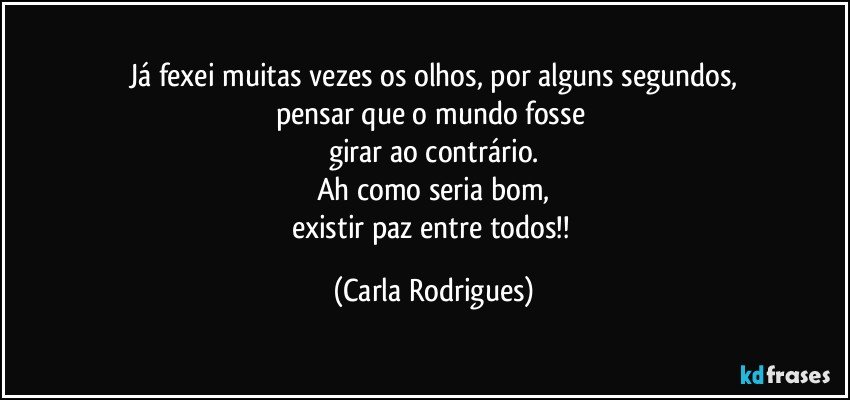 Já fexei muitas vezes os olhos, por alguns segundos,
pensar que o mundo fosse 
girar ao contrário.
Ah como seria bom,
existir paz entre todos!! (Carla Rodrigues)