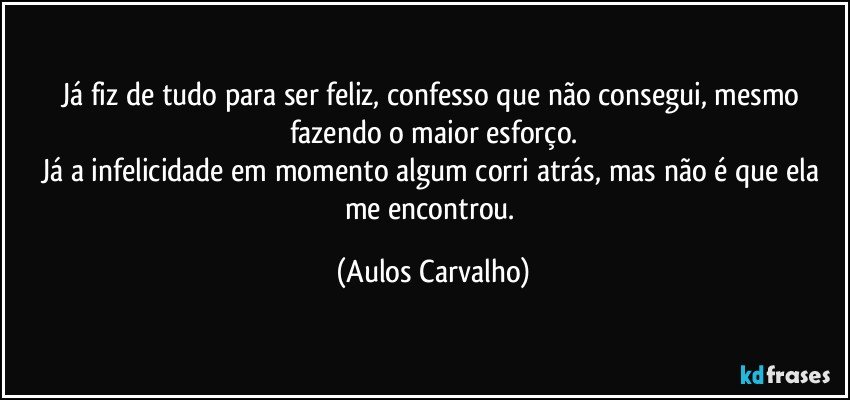 Já fiz de tudo para ser feliz, confesso que não consegui, mesmo fazendo o maior esforço.
Já a infelicidade em momento algum corri atrás, mas não é que ela me encontrou. (Aulos Carvalho)