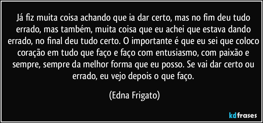 Já fiz muita coisa achando que ia dar certo, mas no fim deu tudo errado, mas também, muita coisa que eu achei que estava dando errado, no final deu tudo certo. O importante é que eu sei que coloco coração em tudo que faço e faço com entusiasmo, com paixão e sempre, sempre da melhor forma que eu posso. Se vai dar certo ou errado, eu vejo depois o que faço. (Edna Frigato)