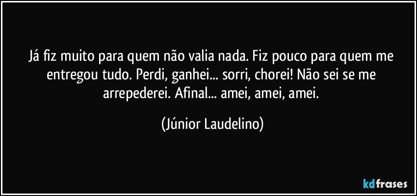 Já fiz muito para quem não valia nada. Fiz pouco para quem me entregou tudo. Perdi, ganhei... sorri, chorei! Não sei se me arrepederei. Afinal... amei, amei, amei. (Júnior Laudelino)