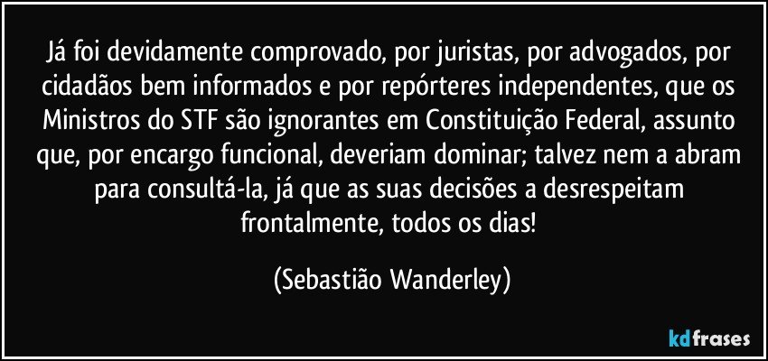 Já foi devidamente comprovado, por juristas, por advogados, por cidadãos bem informados e por repórteres independentes, que os Ministros do STF são ignorantes em Constituição Federal, assunto que, por encargo funcional, deveriam dominar; talvez nem a abram para consultá-la, já que as suas decisões a desrespeitam frontalmente, todos os dias! (Sebastião Wanderley)