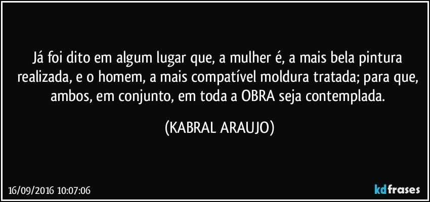 Já foi dito em algum lugar que, a mulher é, a mais bela pintura realizada, e o homem, a mais compatível moldura tratada; para que, ambos, em conjunto, em toda a OBRA seja contemplada. (KABRAL ARAUJO)