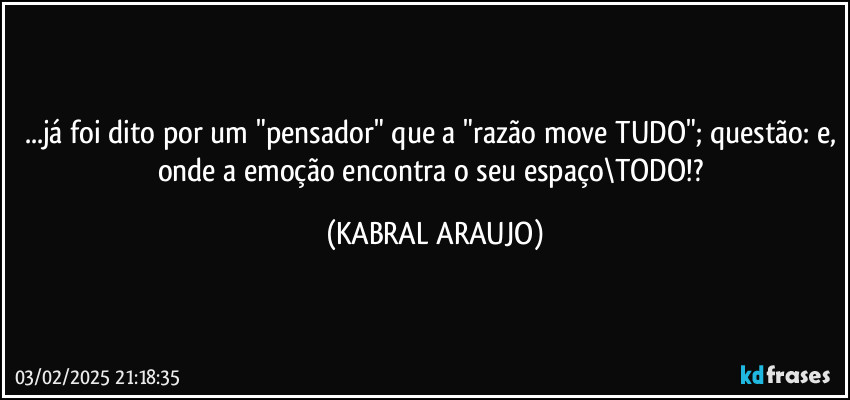 ...já foi dito por um "pensador" que a "razão move TUDO"; questão: e, onde a emoção encontra o seu espaço\TODO!? (KABRAL ARAUJO)