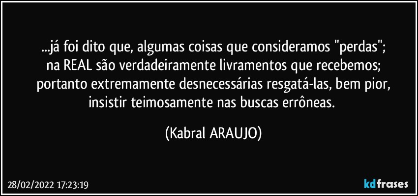 ...já foi dito que, algumas coisas que consideramos "perdas";
na REAL são verdadeiramente livramentos que recebemos;
portanto extremamente desnecessárias resgatá-las, bem pior,
insistir teimosamente nas buscas errôneas. (KABRAL ARAUJO)