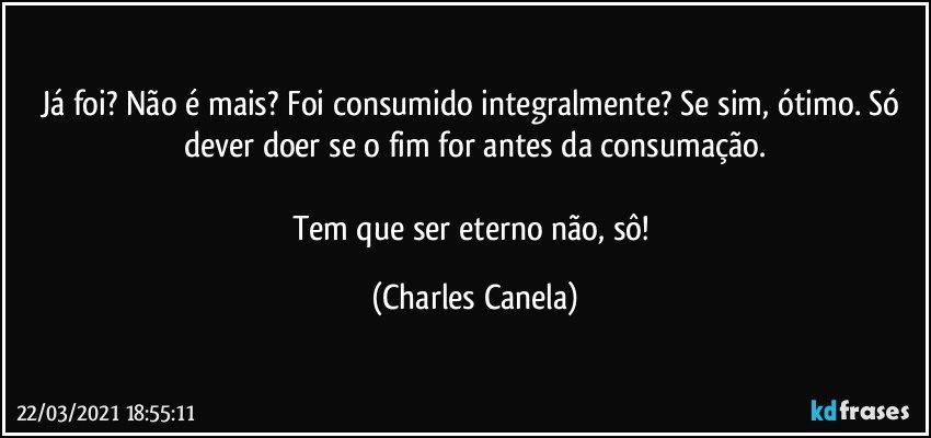 Já foi? Não é mais? Foi consumido integralmente? Se sim, ótimo. Só dever doer se o fim for antes da consumação.

Tem que ser eterno não, sô! (Charles Canela)