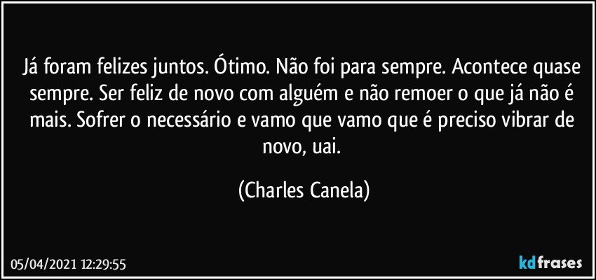 Já foram felizes juntos. Ótimo. Não foi para sempre. Acontece quase sempre. Ser feliz de novo com alguém e não remoer o que já não é mais. Sofrer o necessário e vamo que vamo que é preciso vibrar de novo, uai. (Charles Canela)