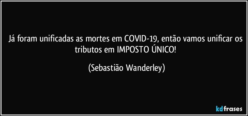 Já foram unificadas as mortes em COVID-19, então vamos unificar os tributos em IMPOSTO ÚNICO! (Sebastião Wanderley)