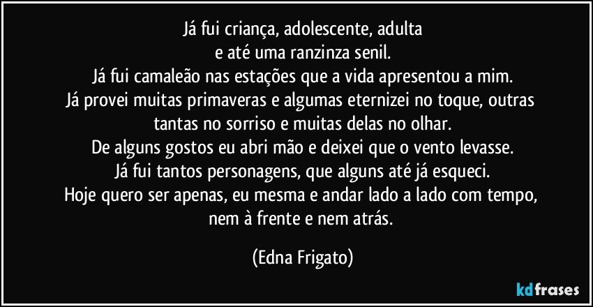 Já fui criança, adolescente, adulta
e até uma ranzinza senil.
Já fui camaleão nas estações que a vida apresentou a mim.
Já provei muitas primaveras e algumas eternizei no toque, outras tantas no sorriso e muitas delas no olhar.
De alguns gostos eu abri mão e deixei que o vento levasse.
Já fui tantos personagens, que alguns até já esqueci.
Hoje quero ser apenas, eu mesma e andar lado a lado com tempo, nem à frente e nem atrás. (Edna Frigato)