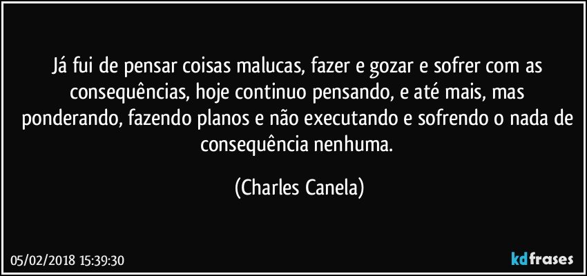 Já fui de pensar coisas malucas, fazer e gozar e sofrer com as consequências, hoje continuo pensando, e até mais, mas ponderando, fazendo planos e não executando e sofrendo o nada de consequência nenhuma. (Charles Canela)