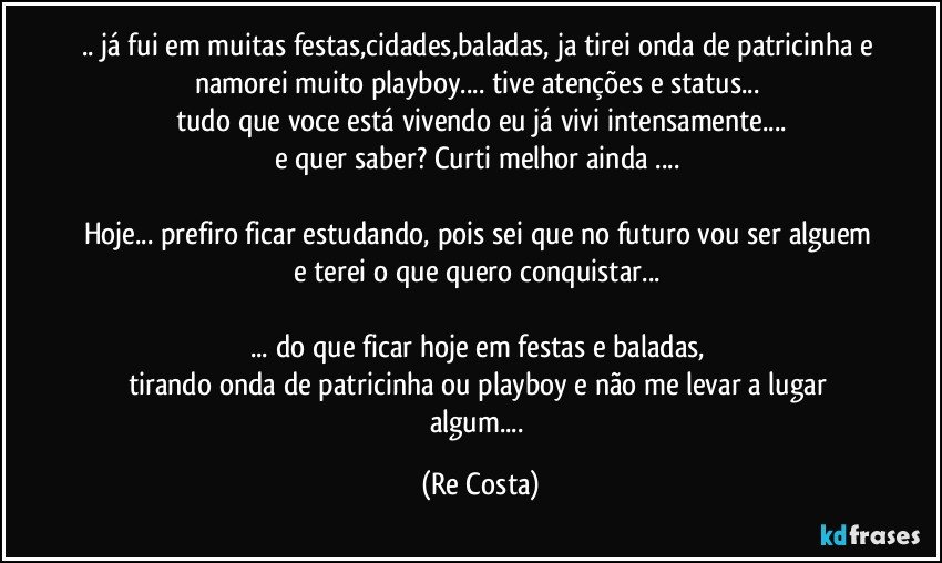 .. já fui em muitas festas,cidades,baladas, ja tirei onda de patricinha e namorei muito playboy... tive atenções e status... 
tudo que voce está vivendo eu já vivi intensamente...
e quer saber? Curti melhor ainda ...  

Hoje... prefiro ficar estudando, pois sei que no futuro vou ser alguem e terei o que quero conquistar... 

... do que ficar hoje em festas e baladas, 
tirando onda de patricinha ou playboy e não me levar a lugar algum... (Re Costa)