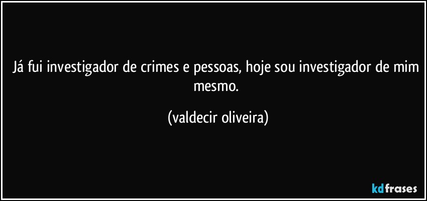 Já fui investigador de crimes e pessoas, hoje sou investigador de mim mesmo. (valdecir oliveira)