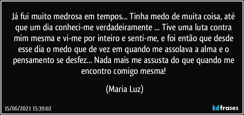 Já fui muito medrosa em tempos... Tinha medo de muita coisa, até que um dia conheci-me verdadeiramente ... Tive uma luta contra mim mesma e vi-me por inteiro e senti-me, e foi então que desde esse dia o medo que de vez em quando me assolava a alma e o pensamento se desfez... Nada mais me assusta do que quando me encontro comigo mesma! (Maria Luz)