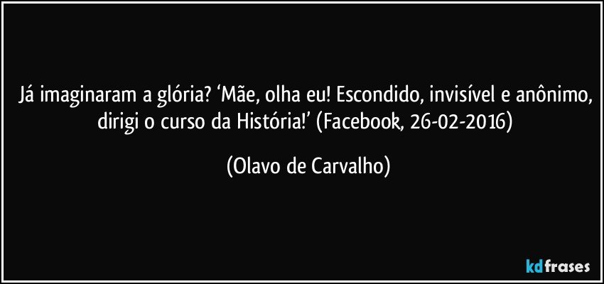 Já imaginaram a glória? ‘Mãe, olha eu! Escondido, invisível e anônimo, dirigi o curso da História!’ (Facebook, 26-02-2016) (Olavo de Carvalho)