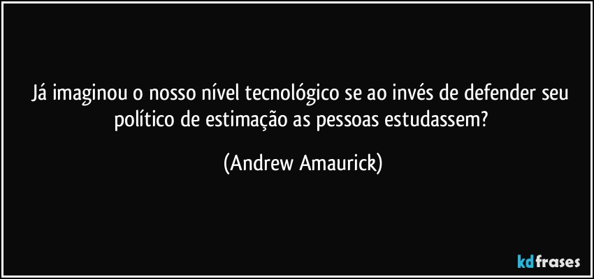 Já imaginou o nosso nível tecnológico se  ao invés de defender seu político de estimação as pessoas estudassem? (Andrew Amaurick)