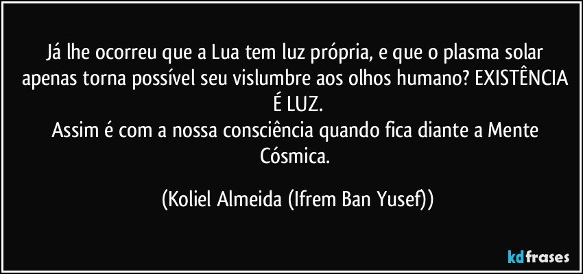 Já lhe ocorreu que a Lua tem luz própria, e que o plasma solar apenas torna possível seu vislumbre aos olhos humano? EXISTÊNCIA É LUZ.
Assim é com a nossa consciência quando fica diante a Mente Cósmica. (Koliel Almeida (Ifrem Ban Yusef))