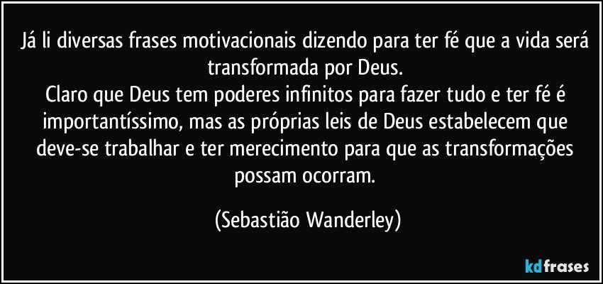 Já li diversas frases motivacionais dizendo para ter fé que a vida será transformada por Deus. 
Claro que Deus tem poderes infinitos para fazer tudo e ter fé é importantíssimo, mas as próprias leis de Deus estabelecem que deve-se trabalhar e ter merecimento para que as transformações possam ocorram. (Sebastião Wanderley)