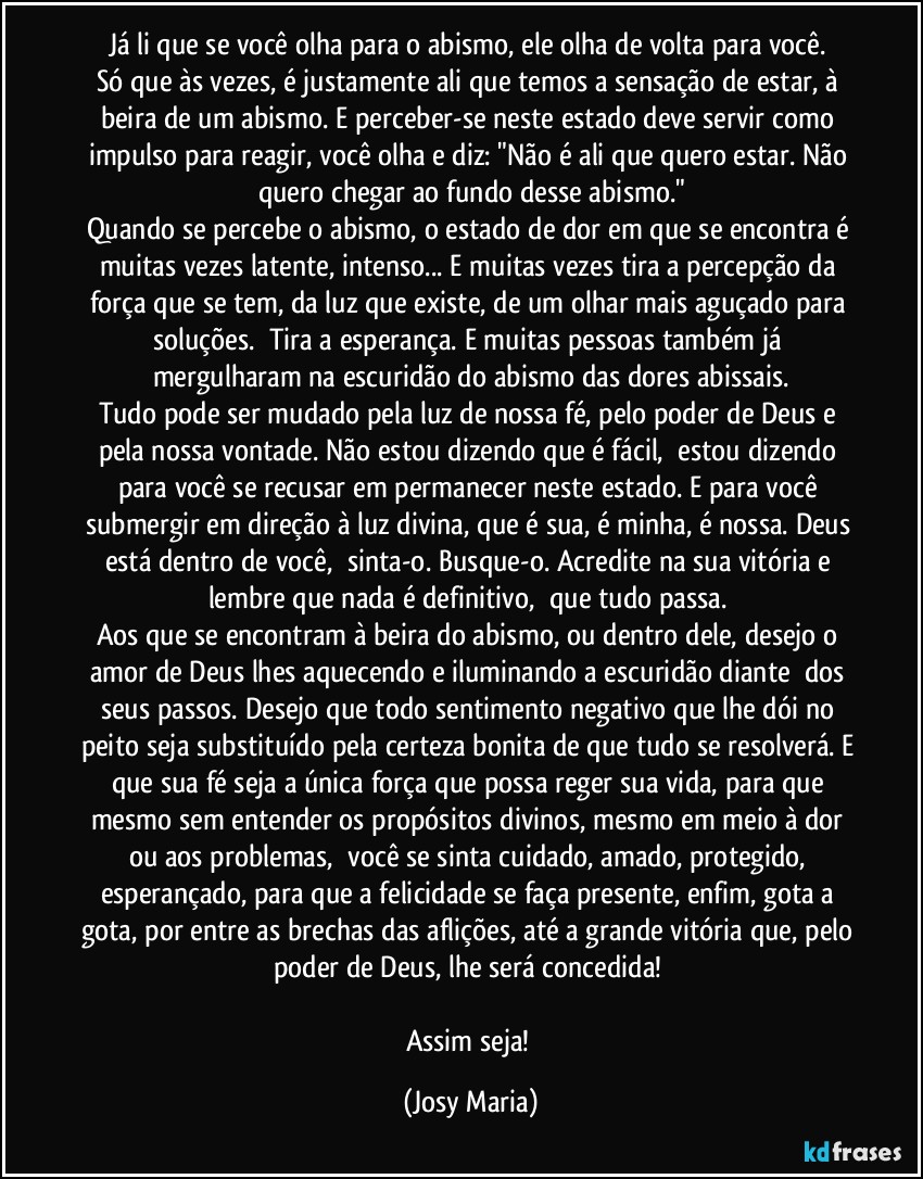 Já li que se você olha para o abismo, ele olha de volta para você. 
Só que às vezes, é justamente ali que temos a sensação de estar, à beira de um abismo. E perceber-se neste estado deve servir como impulso para reagir, você olha e diz: "Não é ali que quero estar. Não quero chegar ao fundo desse abismo."
Quando se percebe o abismo, o estado de dor em que se encontra é muitas vezes latente, intenso... E muitas vezes tira a percepção da força que se tem, da luz que existe, de um olhar mais aguçado para soluções.  Tira a esperança. E muitas pessoas também já mergulharam na escuridão do abismo das dores abissais.
Tudo pode ser mudado pela luz de nossa fé, pelo poder de Deus e pela nossa vontade. Não estou dizendo que é fácil,  estou dizendo para você se recusar em permanecer neste estado. E para você submergir em direção à luz divina, que é sua, é minha, é nossa. Deus está dentro de você,  sinta-o. Busque-o. Acredite na sua vitória e lembre que nada é definitivo,  que tudo passa. 
Aos que se encontram à beira do abismo, ou dentro dele, desejo o amor de Deus lhes aquecendo e iluminando a escuridão diante  dos seus passos. Desejo que todo sentimento negativo que lhe dói no peito seja substituído pela certeza bonita de que tudo se resolverá. E que sua fé seja a única força que possa reger sua vida, para que mesmo sem entender os propósitos divinos, mesmo em meio à dor ou aos problemas,  você se sinta cuidado, amado, protegido, esperançado, para que a felicidade se faça presente, enfim, gota a gota, por entre as brechas das aflições, até a grande vitória que, pelo poder de Deus, lhe será concedida! 

Assim seja! (Josy Maria)