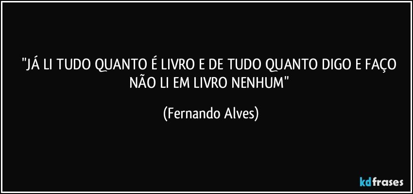 "JÁ LI TUDO QUANTO É LIVRO E DE TUDO QUANTO DIGO E FAÇO NÃO LI EM LIVRO NENHUM" (Fernando Alves)